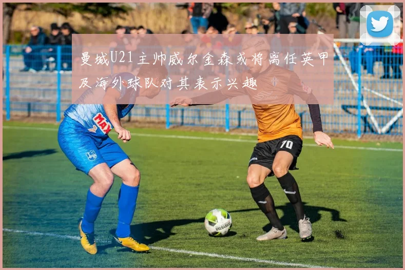 曼城U21主帅威尔金森或将离任英甲及海外球队对其表示兴趣