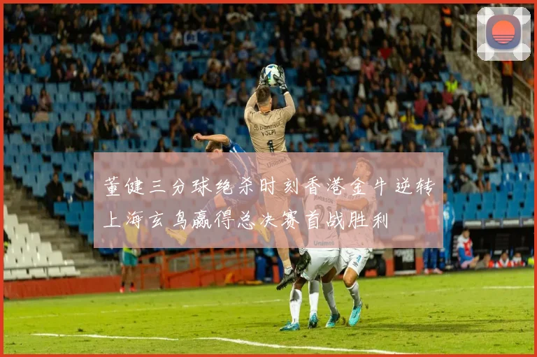 董健三分球绝杀时刻香港金牛逆转上海玄鸟赢得总决赛首战胜利