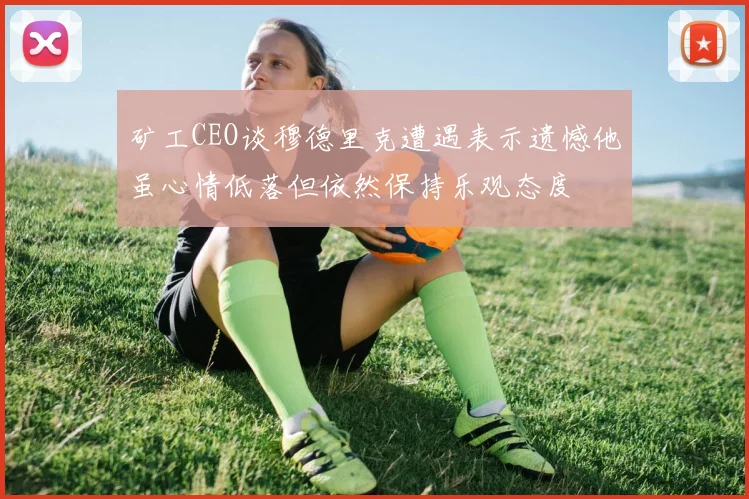 矿工CEO谈穆德里克遭遇表示遗憾他虽心情低落但依然保持乐观态度