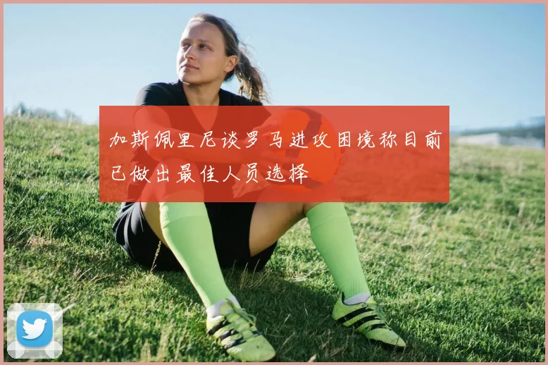 加斯佩里尼谈罗马进攻困境称目前已做出最佳人员选择