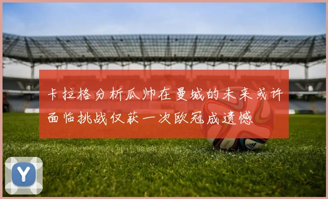 卡拉格分析瓜帅在曼城的未来或许面临挑战仅获一次欧冠成遗憾